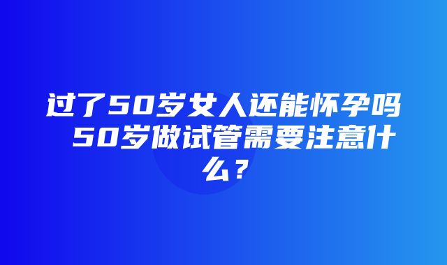 过了50岁女人还能怀孕吗 50岁做试管需要注意什么？