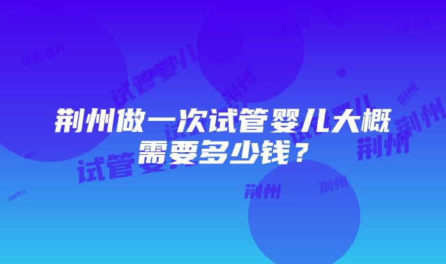 荆州做一次试管婴儿大概需要多少钱？