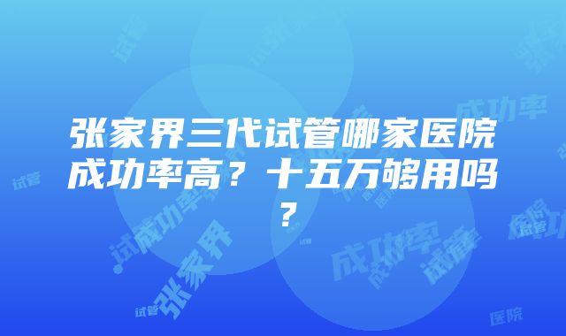 张家界三代试管哪家医院成功率高？十五万够用吗？