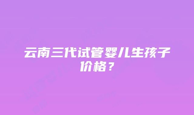 云南三代试管婴儿生孩子价格？