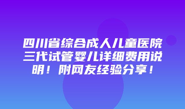 四川省综合成人儿童医院三代试管婴儿详细费用说明！附网友经验分享！