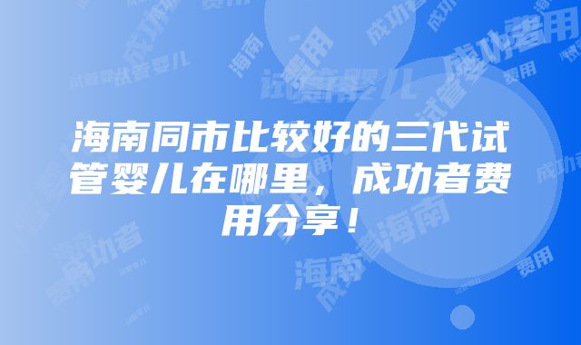 海南同市比较好的三代试管婴儿在哪里，成功者费用分享！