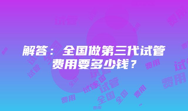 解答：全国做第三代试管费用要多少钱？