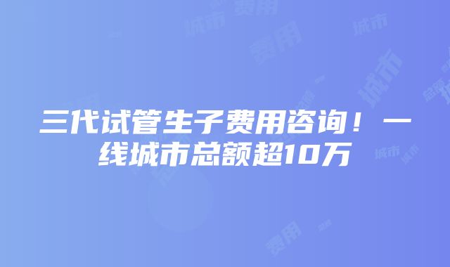 三代试管生子费用咨询！一线城市总额超10万