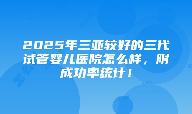 2025年三亚较好的三代试管婴儿医院怎么样，附成功率统计！