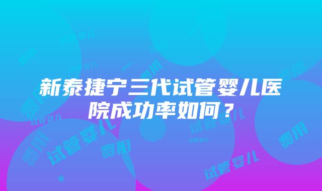 新泰捷宁三代试管婴儿医院成功率如何？