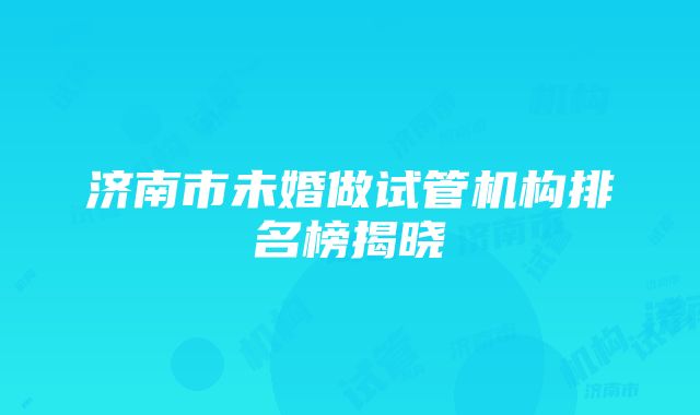 济南市未婚做试管机构排名榜揭晓