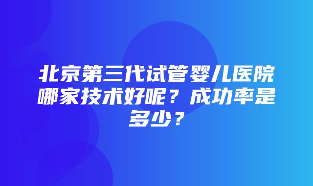 北京第三代试管婴儿医院哪家技术好呢？成功率是多少？