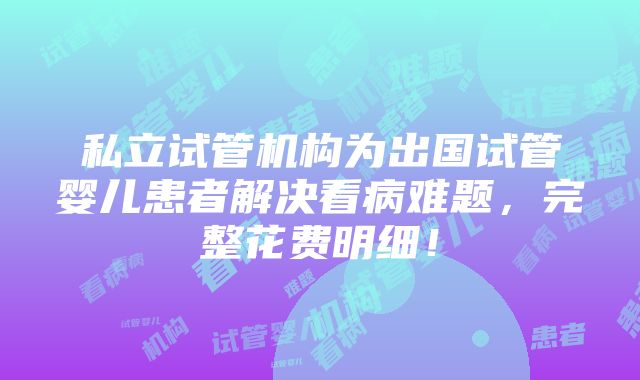 私立试管机构为出国试管婴儿患者解决看病难题，完整花费明细！