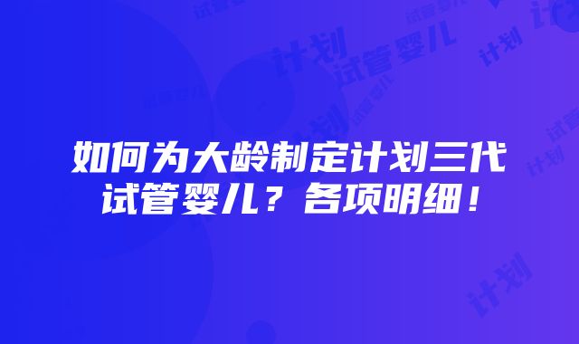 如何为大龄制定计划三代试管婴儿？各项明细！