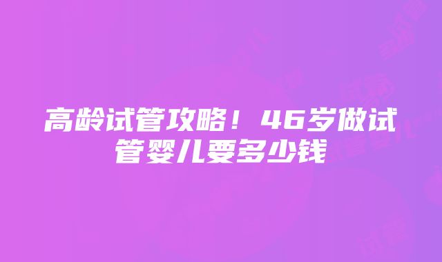 高龄试管攻略！46岁做试管婴儿要多少钱