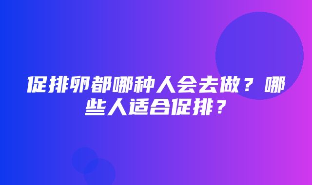 促排卵都哪种人会去做？哪些人适合促排？