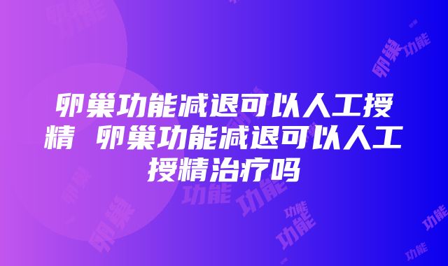 卵巢功能减退可以人工授精 卵巢功能减退可以人工授精治疗吗