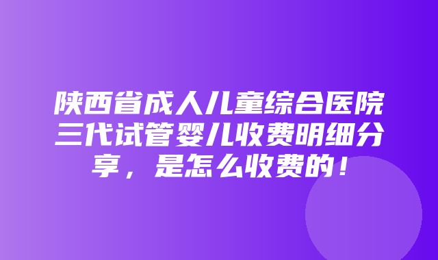 陕西省成人儿童综合医院三代试管婴儿收费明细分享，是怎么收费的！