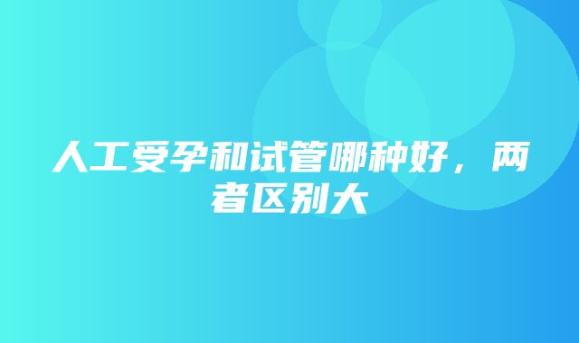 人工受孕和试管哪种好，两者区别大