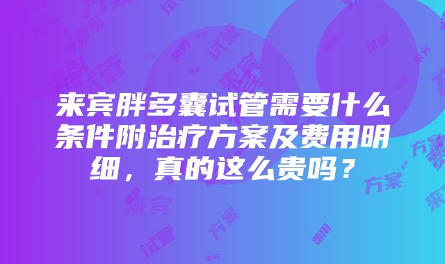 来宾胖多囊试管需要什么条件附治疗方案及费用明细，真的这么贵吗？