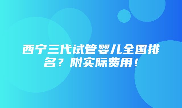 西宁三代试管婴儿全国排名？附实际费用！