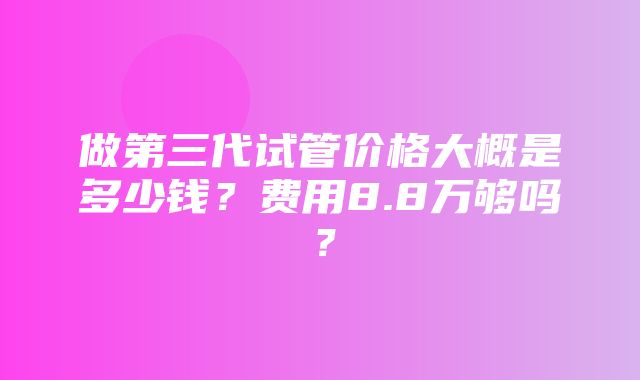 做第三代试管价格大概是多少钱？费用8.8万够吗？