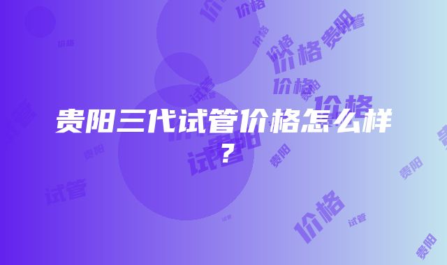 贵阳三代试管价格怎么样？