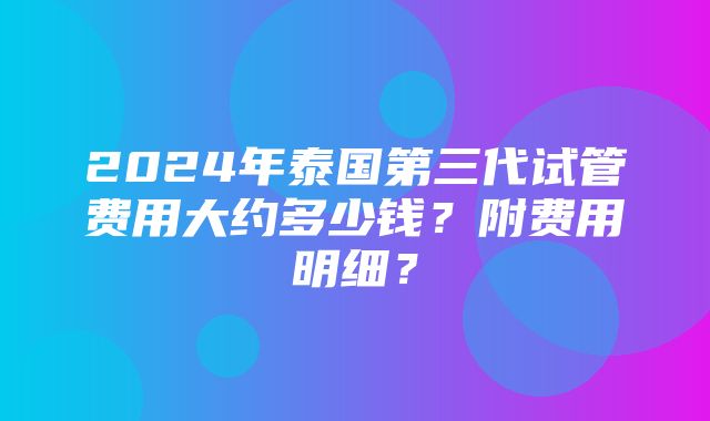 2024年泰国第三代试管费用大约多少钱？附费用明细？