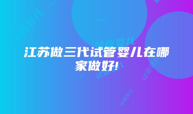 江苏做三代试管婴儿在哪家做好!