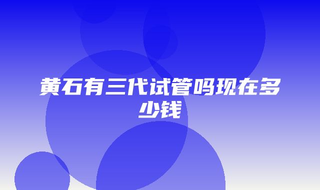 黄石有三代试管吗现在多少钱