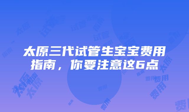 太原三代试管生宝宝费用指南，你要注意这6点