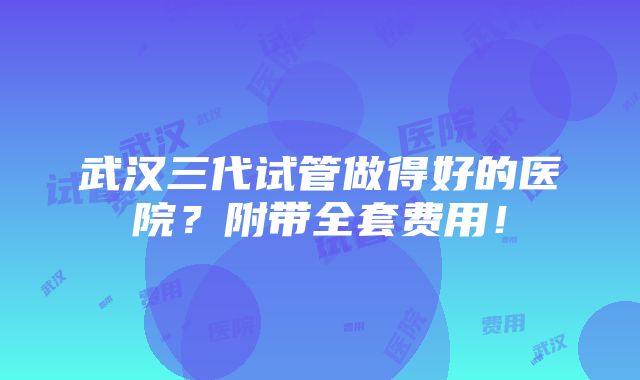 武汉三代试管做得好的医院？附带全套费用！