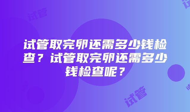 试管取完卵还需多少钱检查？试管取完卵还需多少钱检查呢？