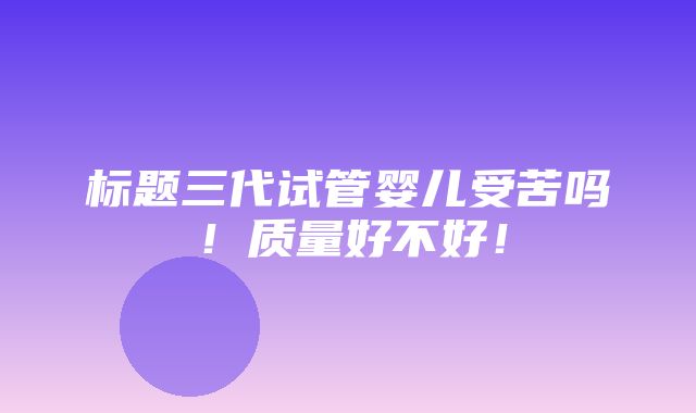 标题三代试管婴儿受苦吗！质量好不好！