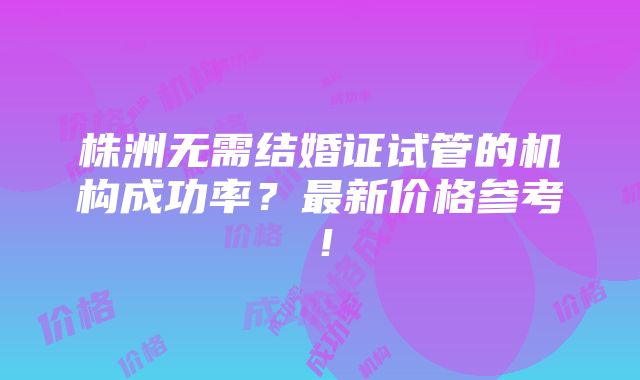 株洲无需结婚证试管的机构成功率？最新价格参考！