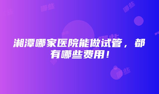 湘潭哪家医院能做试管，都有哪些费用！