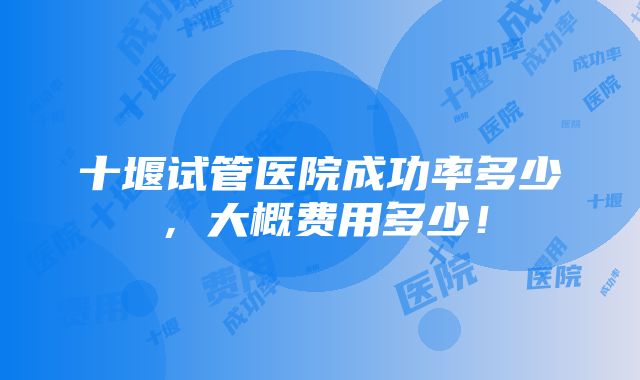 十堰试管医院成功率多少，大概费用多少！