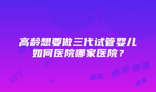 高龄想要做三代试管婴儿如何医院哪家医院？