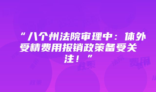 “八个州法院审理中：体外受精费用报销政策备受关注！”