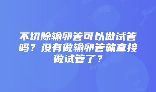 不切除输卵管可以做试管吗？没有做输卵管就直接做试管了？