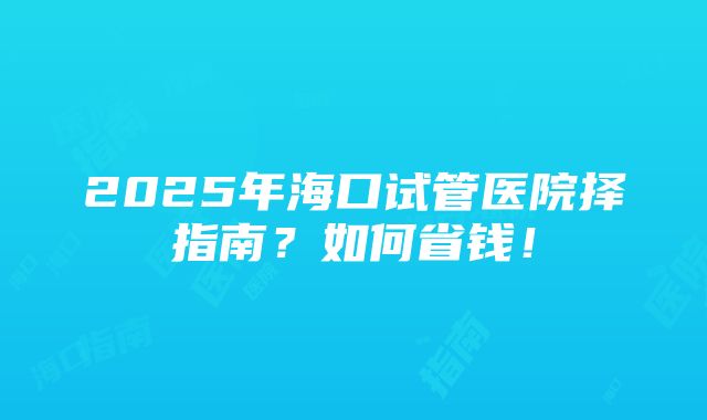 2025年海口试管医院择指南？如何省钱！