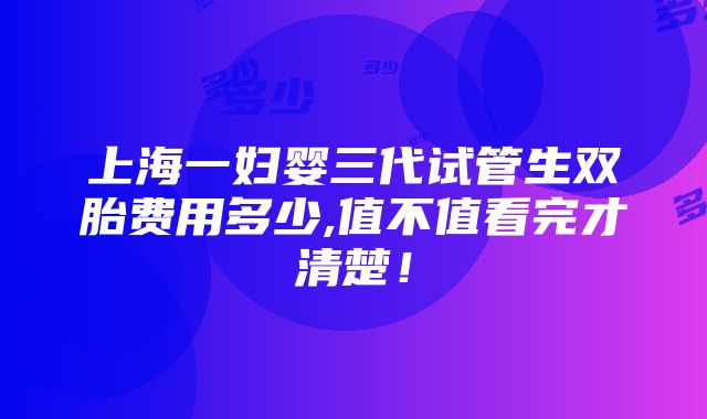 上海一妇婴三代试管生双胎费用多少,值不值看完才清楚！