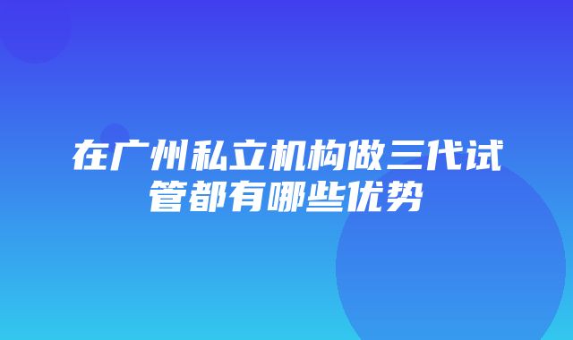 在广州私立机构做三代试管都有哪些优势