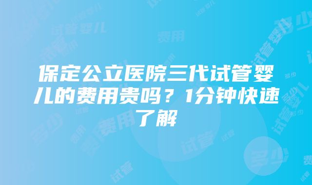 保定公立医院三代试管婴儿的费用贵吗？1分钟快速了解