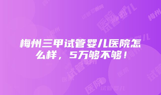 梅州三甲试管婴儿医院怎么样，5万够不够！