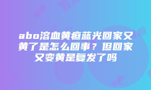 abo溶血黄疸蓝光回家又黄了是怎么回事？但回家又变黄是复发了吗