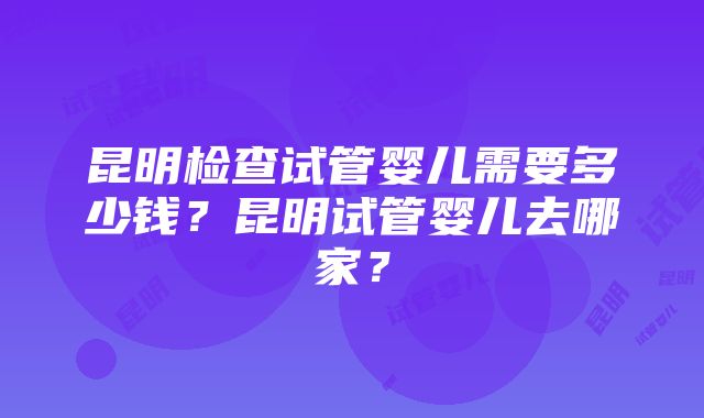 昆明检查试管婴儿需要多少钱？昆明试管婴儿去哪家？