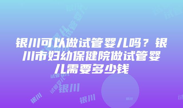 银川可以做试管婴儿吗？银川市妇幼保健院做试管婴儿需要多少钱