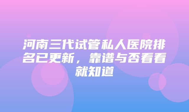 河南三代试管私人医院排名已更新，靠谱与否看看就知道