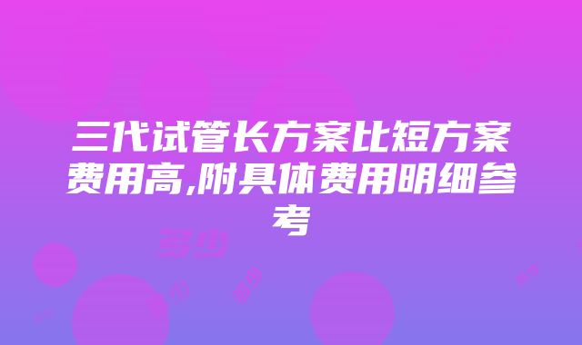 三代试管长方案比短方案费用高,附具体费用明细参考