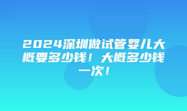 2024深圳做试管婴儿大概要多少钱！大概多少钱一次！