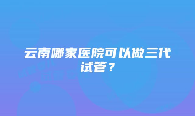 云南哪家医院可以做三代试管？