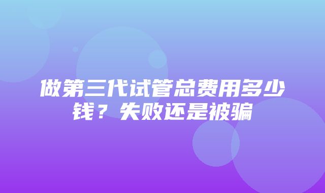 做第三代试管总费用多少钱？失败还是被骗