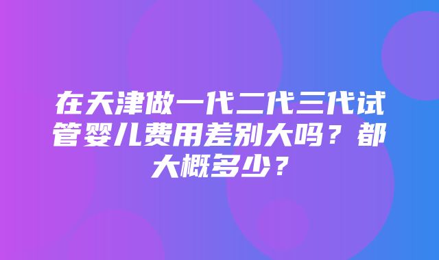 在天津做一代二代三代试管婴儿费用差别大吗？都大概多少？